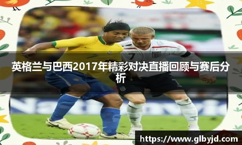 英格兰与巴西2017年精彩对决直播回顾与赛后分析