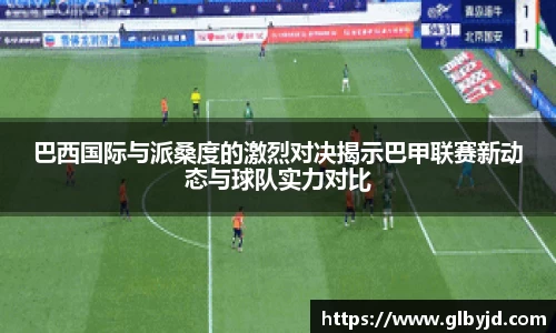 巴西国际与派桑度的激烈对决揭示巴甲联赛新动态与球队实力对比