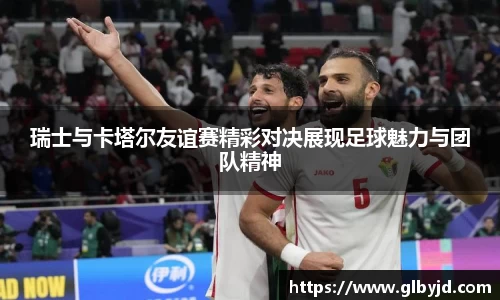 瑞士与卡塔尔友谊赛精彩对决展现足球魅力与团队精神