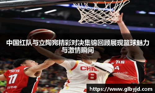 中国红队与立陶宛精彩对决集锦回顾展现篮球魅力与激情瞬间