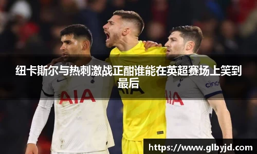纽卡斯尔与热刺激战正酣谁能在英超赛场上笑到最后